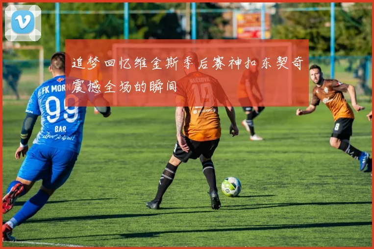 追梦回忆维金斯季后赛神扣东契奇震撼全场的瞬间