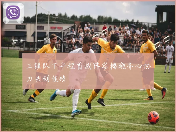 三镇队下半程首战阵容揭晓齐心协力共创佳绩