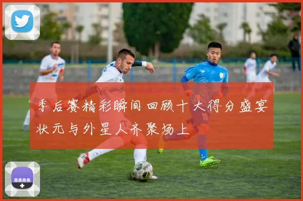 季后赛精彩瞬间回顾十大得分盛宴状元与外星人齐聚场上