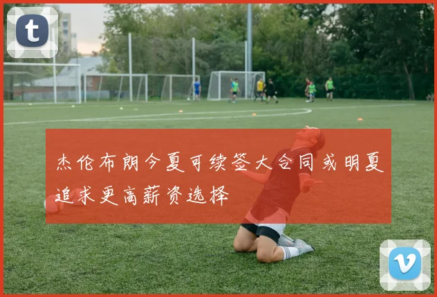 杰伦布朗今夏可续签大合同或明夏追求更高薪资选择