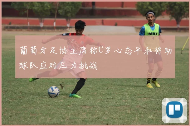 葡萄牙足协主席称C罗心态平和将助球队应对压力挑战