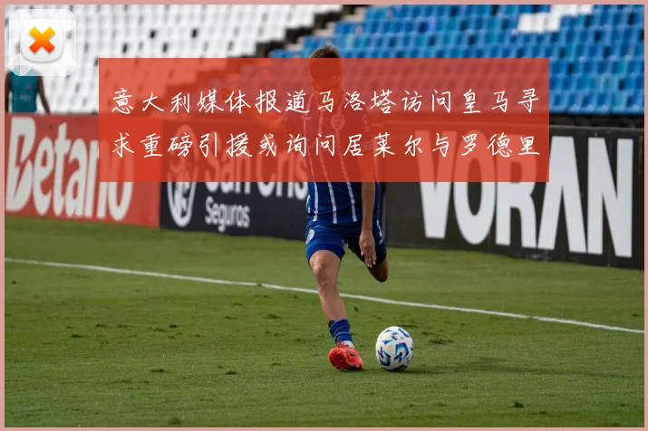意大利媒体报道马洛塔访问皇马寻求重磅引援或询问居莱尔与罗德里戈