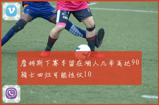 詹姆斯下赛季留在湖人几率高达90骑士回归可能性仅10