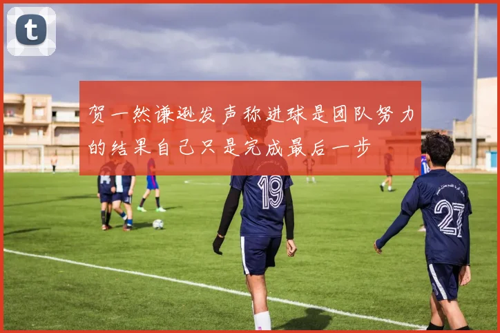 贺一然谦逊发声称进球是团队努力的结果自己只是完成最后一步
