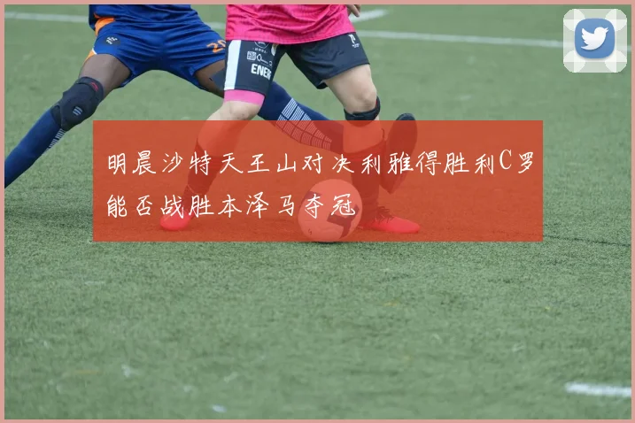 明晨沙特天王山对决利雅得胜利C罗能否战胜本泽马夺冠