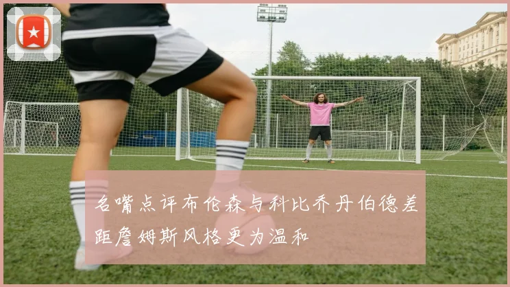 名嘴点评布伦森与科比乔丹伯德差距詹姆斯风格更为温和