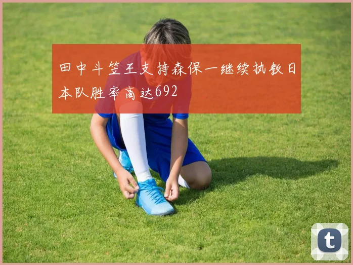 田中斗笠王支持森保一继续执教日本队胜率高达692