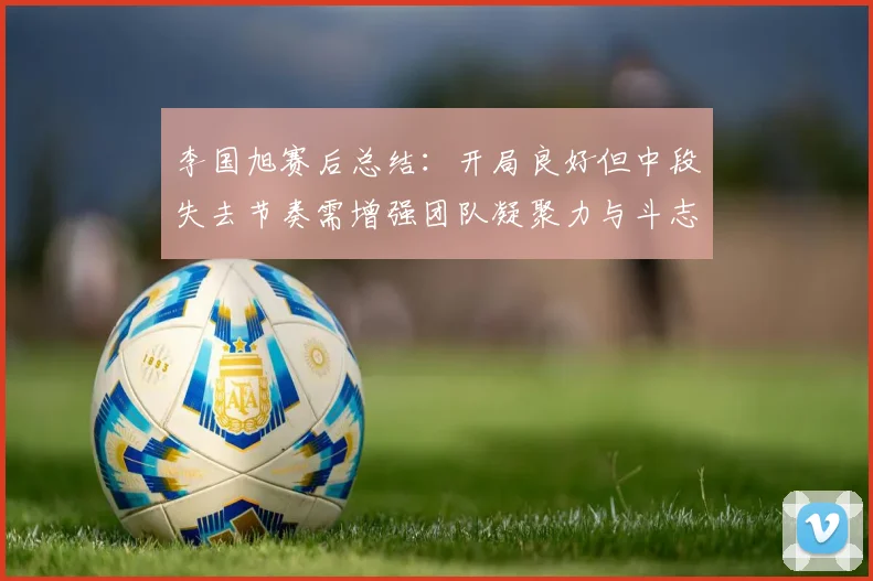 李国旭赛后总结：开局良好但中段失去节奏需增强团队凝聚力与斗志