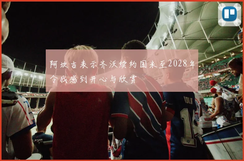 阿坎吉表示齐沃续约国米至2028年令我感到开心与欣赏