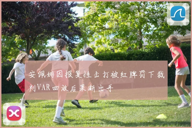安佩姆因报复性击打被红牌罚下裁判VAR回放后果断出手