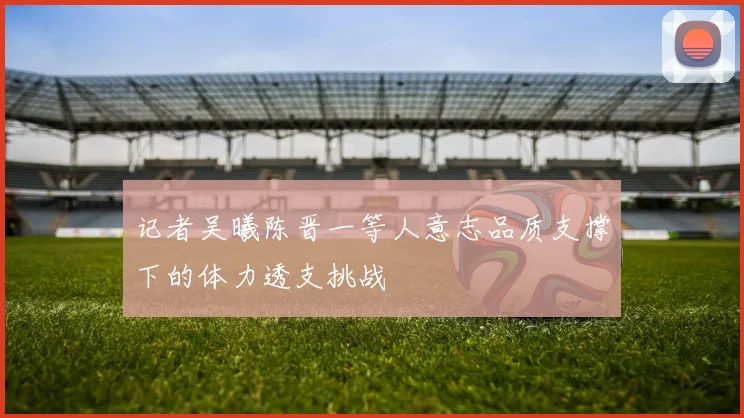 记者吴曦陈晋一等人意志品质支撑下的体力透支挑战