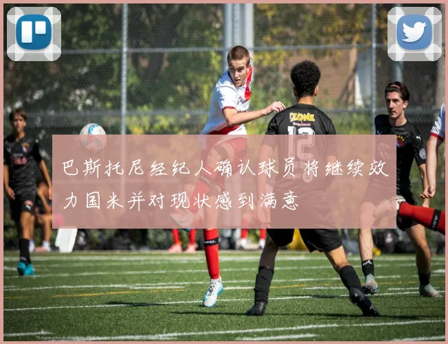 巴斯托尼经纪人确认球员将继续效力国米并对现状感到满意