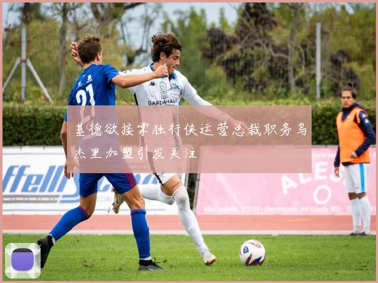 基德欲接掌独行侠运营总裁职务乌杰里加盟引发关注