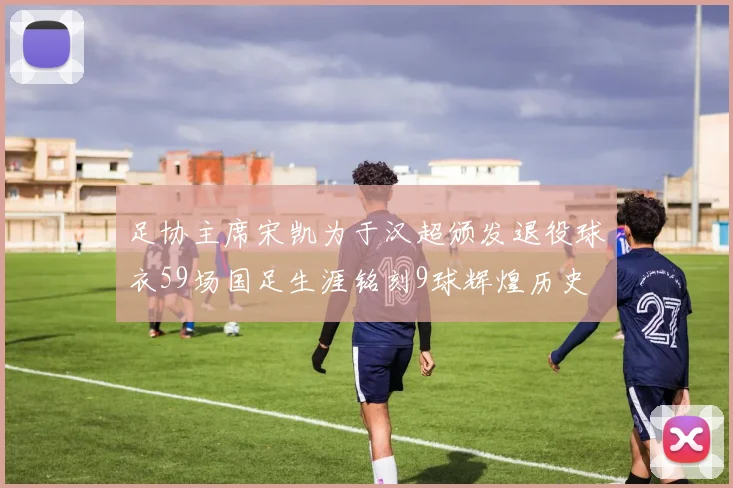 足协主席宋凯为于汉超颁发退役球衣59场国足生涯铭刻9球辉煌历史