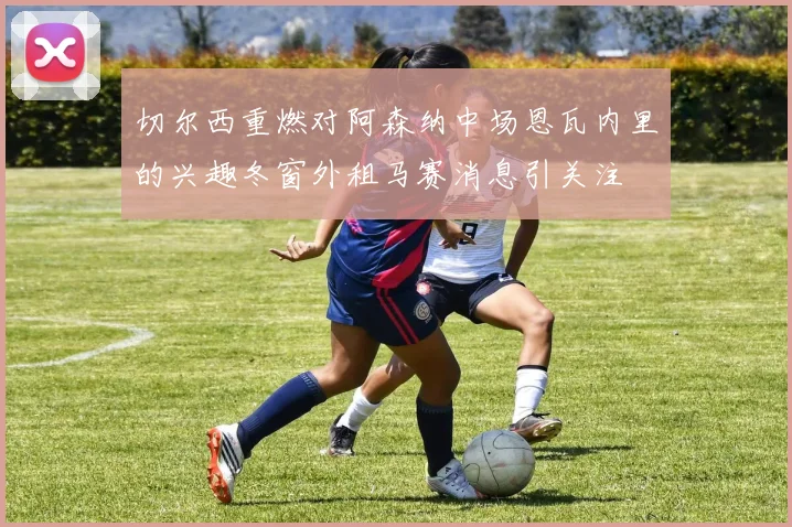 切尔西重燃对阿森纳中场恩瓦内里的兴趣冬窗外租马赛消息引关注