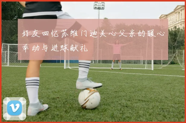 好友回忆苏维门迪关心父亲的暖心举动与进球献礼