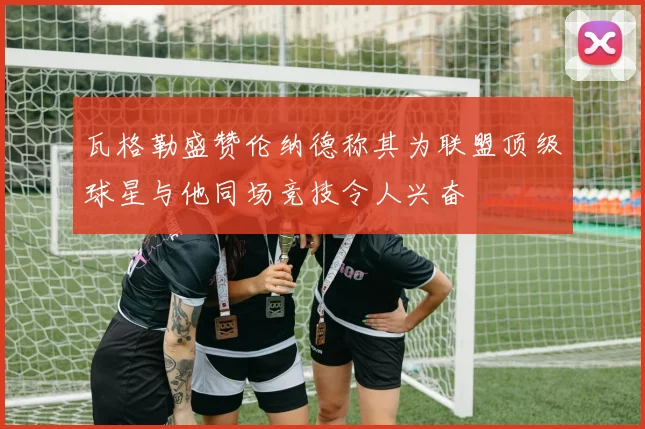 瓦格勒盛赞伦纳德称其为联盟顶级球星与他同场竞技令人兴奋