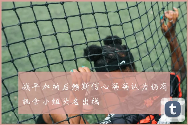 战平加纳后赖斯信心满满认为仍有机会小组头名出线