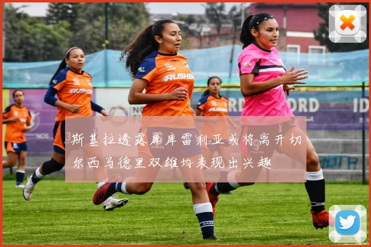 斯基拉透露库库雷利亚或将离开切尔西马德里双雄均表现出兴趣