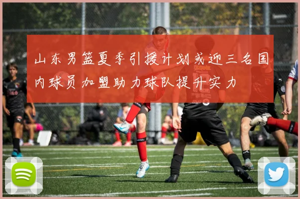 山东男篮夏季引援计划或迎三名国内球员加盟助力球队提升实力